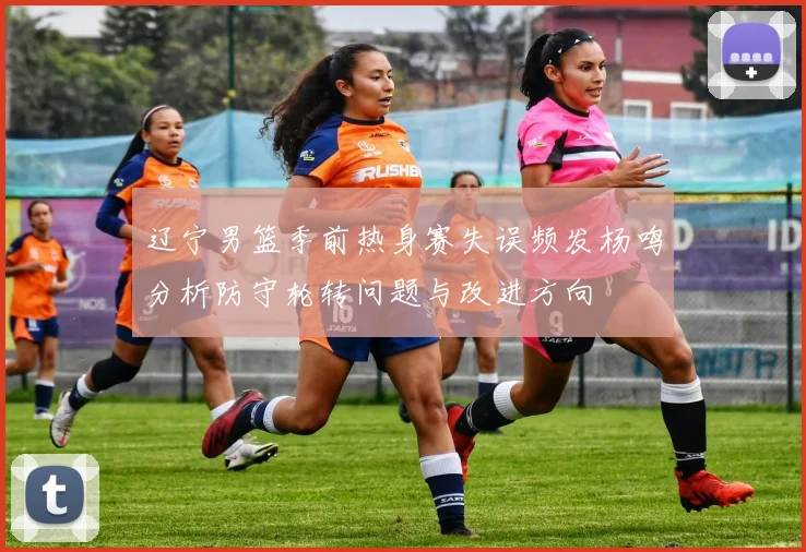 辽宁男篮季前热身赛失误频发杨鸣分析防守轮转问题与改进方向